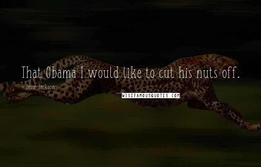 Jesse Jackson Quotes: That Obama I would like to cut his nuts off.