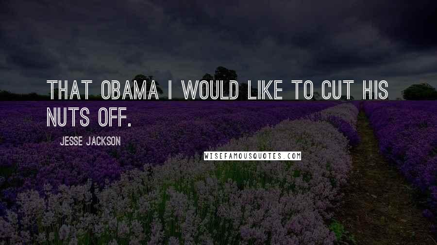 Jesse Jackson Quotes: That Obama I would like to cut his nuts off.