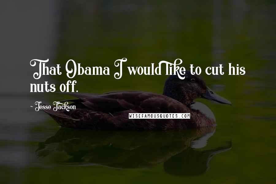 Jesse Jackson Quotes: That Obama I would like to cut his nuts off.