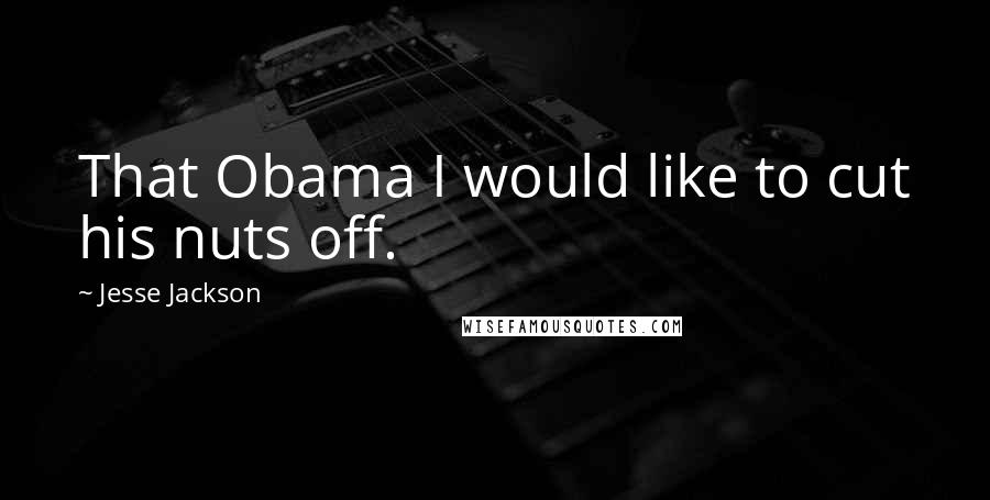 Jesse Jackson Quotes: That Obama I would like to cut his nuts off.