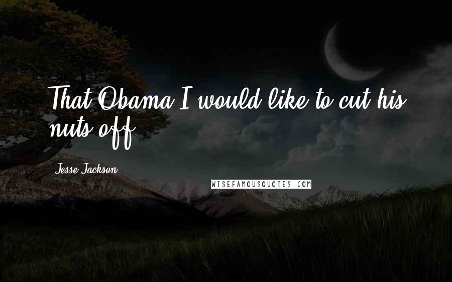 Jesse Jackson Quotes: That Obama I would like to cut his nuts off.