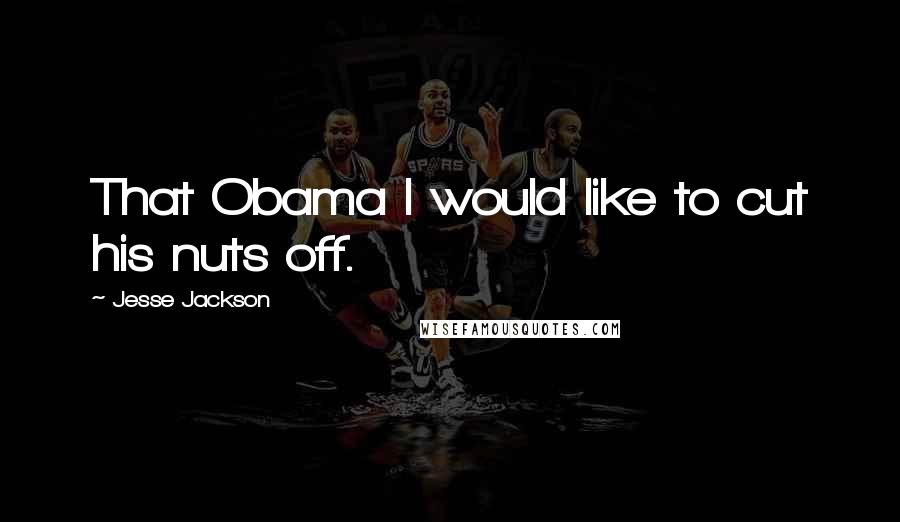 Jesse Jackson Quotes: That Obama I would like to cut his nuts off.