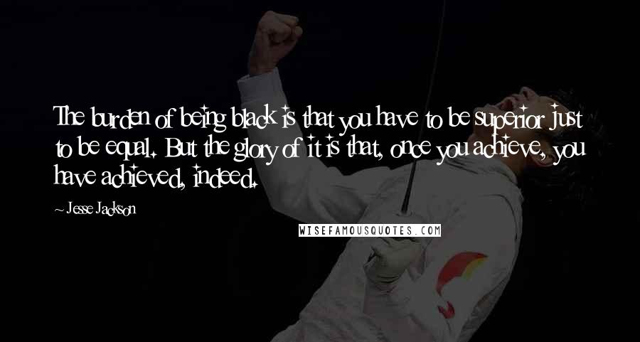 Jesse Jackson Quotes: The burden of being black is that you have to be superior just to be equal. But the glory of it is that, once you achieve, you have achieved, indeed.