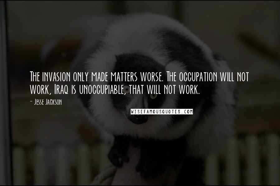 Jesse Jackson Quotes: The invasion only made matters worse. The occupation will not work, Iraq is unoccupiable, that will not work.