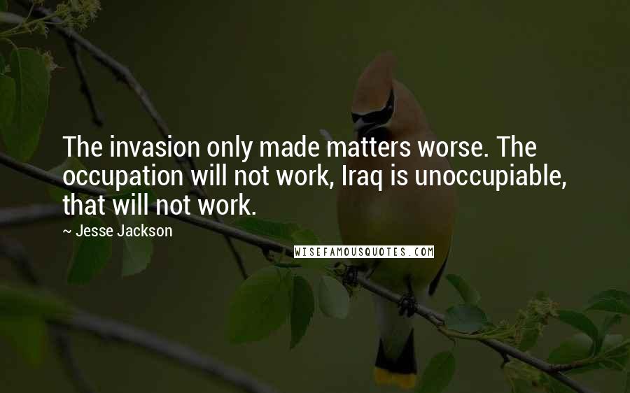 Jesse Jackson Quotes: The invasion only made matters worse. The occupation will not work, Iraq is unoccupiable, that will not work.