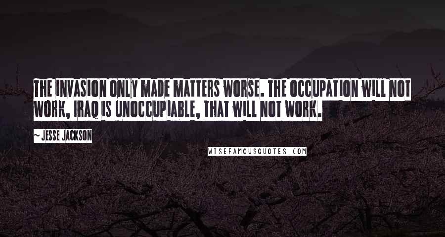 Jesse Jackson Quotes: The invasion only made matters worse. The occupation will not work, Iraq is unoccupiable, that will not work.