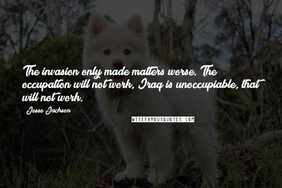 Jesse Jackson Quotes: The invasion only made matters worse. The occupation will not work, Iraq is unoccupiable, that will not work.