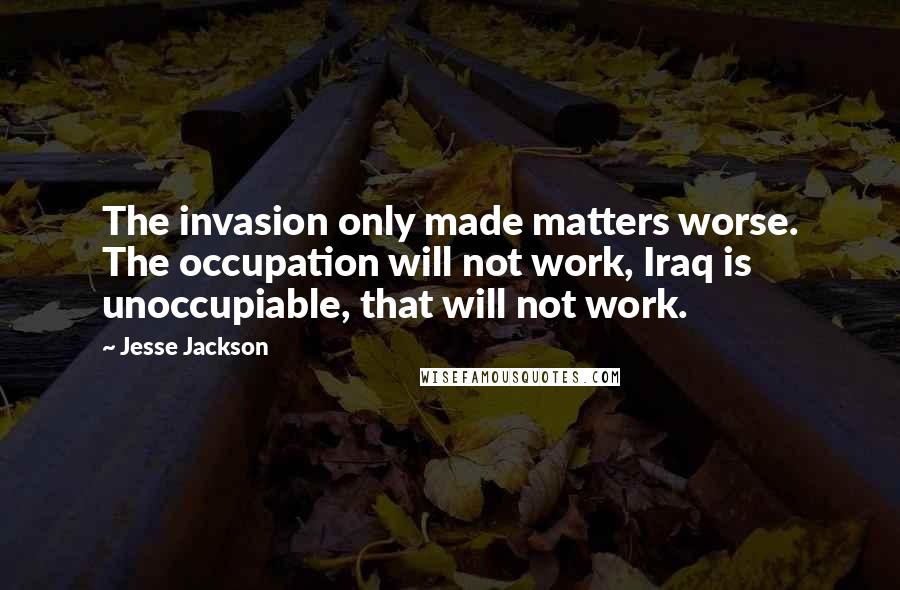 Jesse Jackson Quotes: The invasion only made matters worse. The occupation will not work, Iraq is unoccupiable, that will not work.