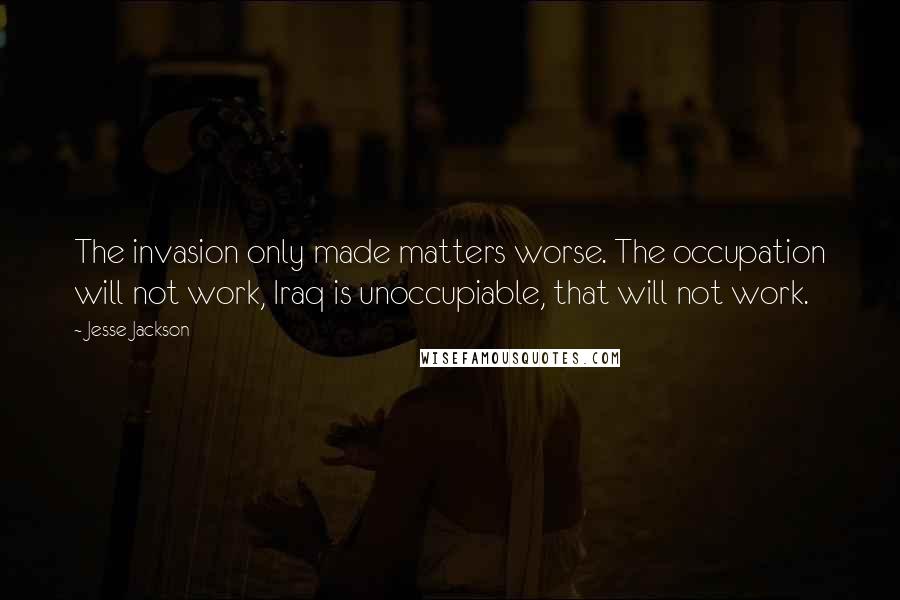 Jesse Jackson Quotes: The invasion only made matters worse. The occupation will not work, Iraq is unoccupiable, that will not work.