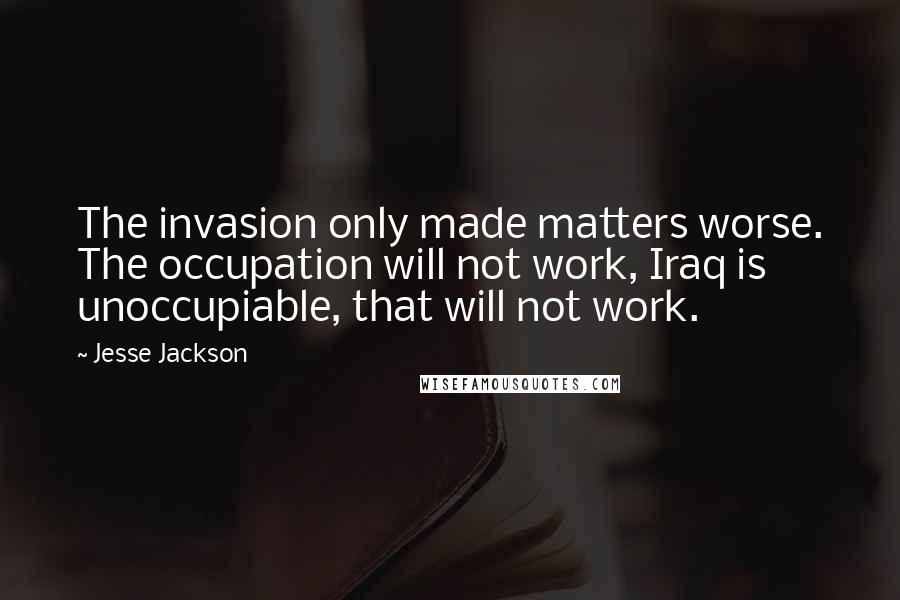 Jesse Jackson Quotes: The invasion only made matters worse. The occupation will not work, Iraq is unoccupiable, that will not work.