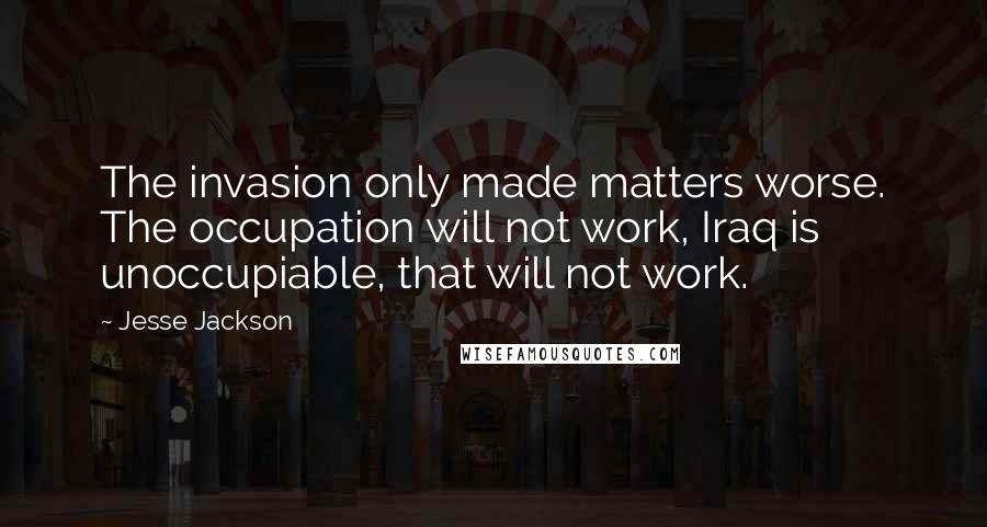 Jesse Jackson Quotes: The invasion only made matters worse. The occupation will not work, Iraq is unoccupiable, that will not work.