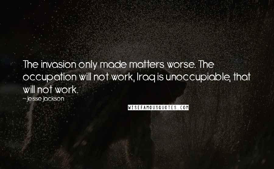 Jesse Jackson Quotes: The invasion only made matters worse. The occupation will not work, Iraq is unoccupiable, that will not work.