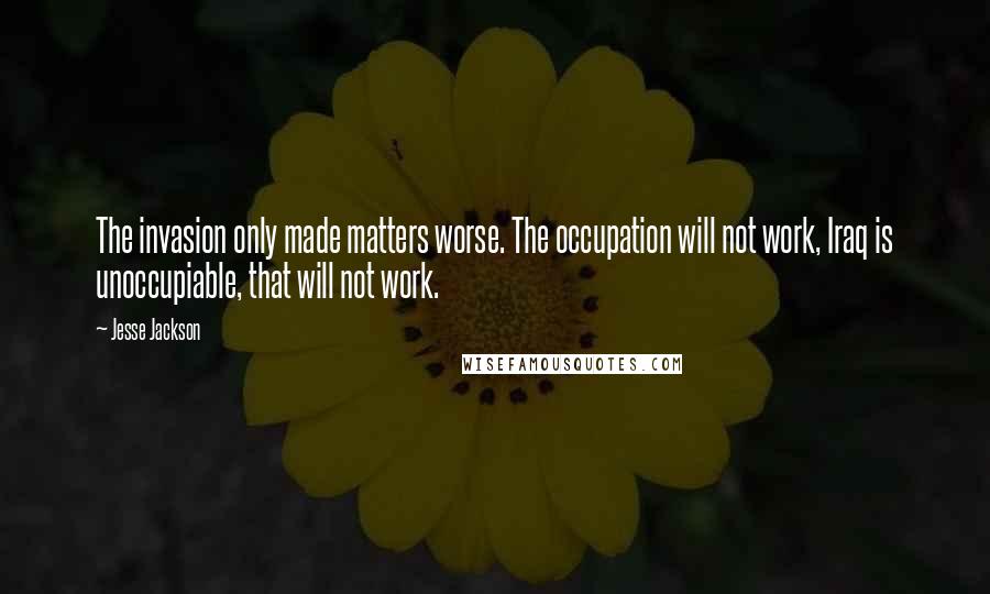 Jesse Jackson Quotes: The invasion only made matters worse. The occupation will not work, Iraq is unoccupiable, that will not work.