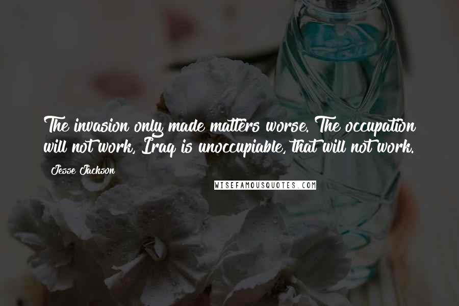 Jesse Jackson Quotes: The invasion only made matters worse. The occupation will not work, Iraq is unoccupiable, that will not work.