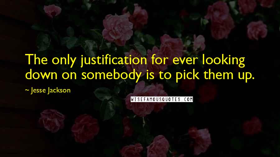 Jesse Jackson Quotes: The only justification for ever looking down on somebody is to pick them up.
