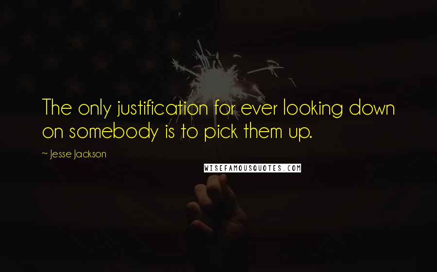 Jesse Jackson Quotes: The only justification for ever looking down on somebody is to pick them up.