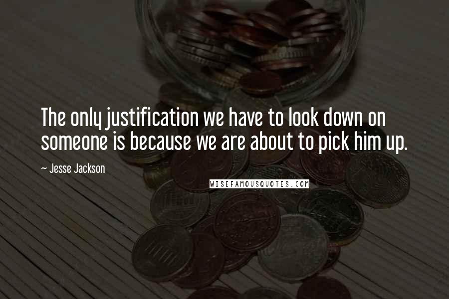 Jesse Jackson Quotes: The only justification we have to look down on someone is because we are about to pick him up.