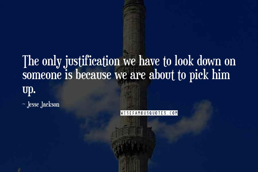 Jesse Jackson Quotes: The only justification we have to look down on someone is because we are about to pick him up.