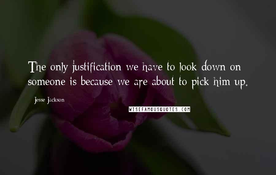 Jesse Jackson Quotes: The only justification we have to look down on someone is because we are about to pick him up.