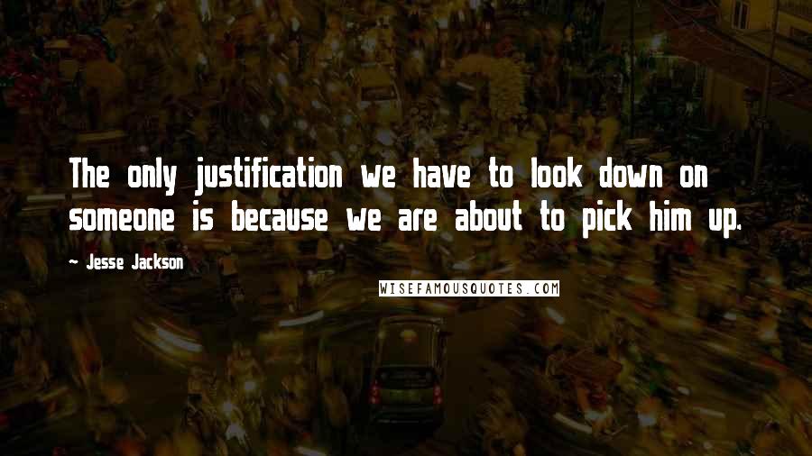 Jesse Jackson Quotes: The only justification we have to look down on someone is because we are about to pick him up.