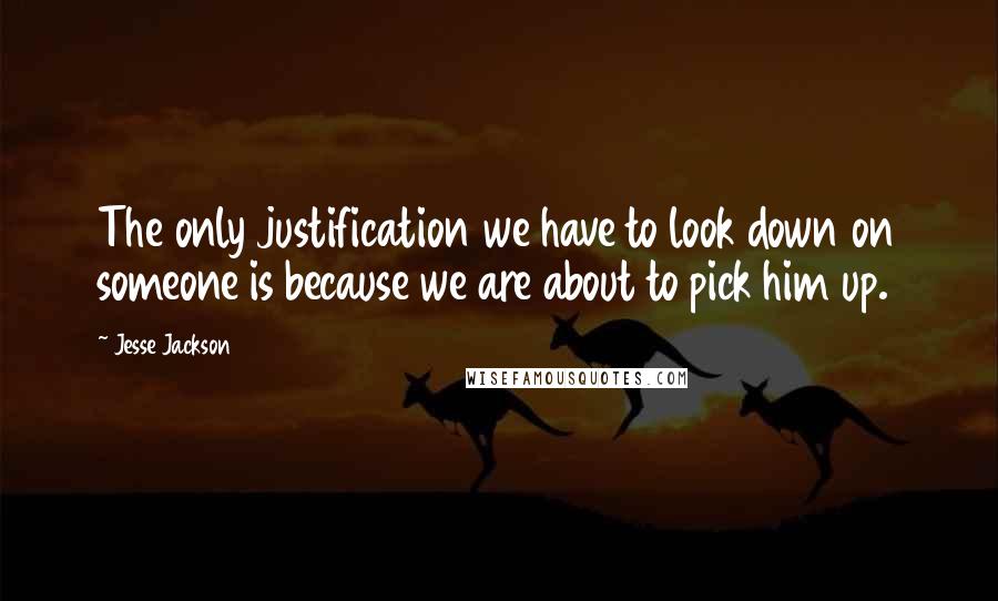 Jesse Jackson Quotes: The only justification we have to look down on someone is because we are about to pick him up.