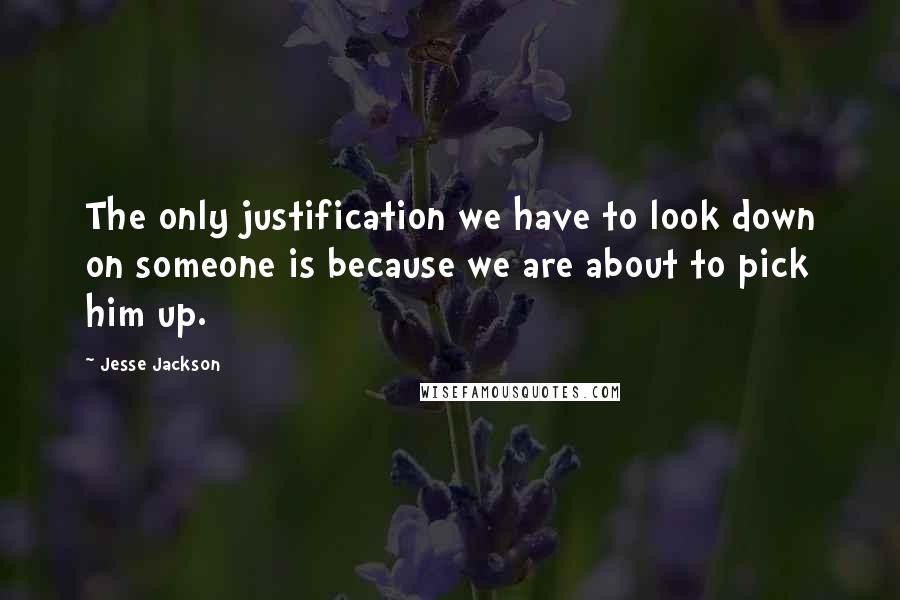 Jesse Jackson Quotes: The only justification we have to look down on someone is because we are about to pick him up.