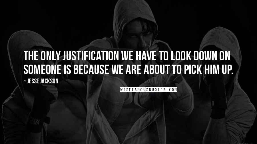 Jesse Jackson Quotes: The only justification we have to look down on someone is because we are about to pick him up.