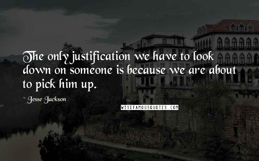 Jesse Jackson Quotes: The only justification we have to look down on someone is because we are about to pick him up.