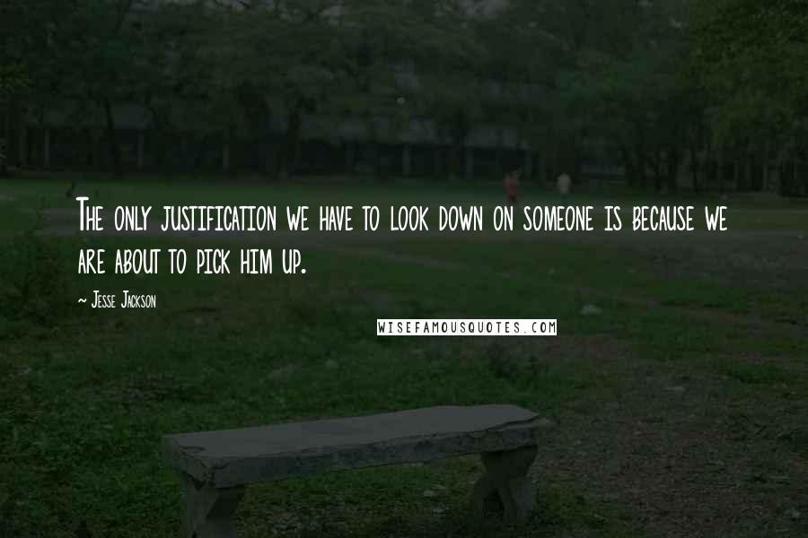 Jesse Jackson Quotes: The only justification we have to look down on someone is because we are about to pick him up.