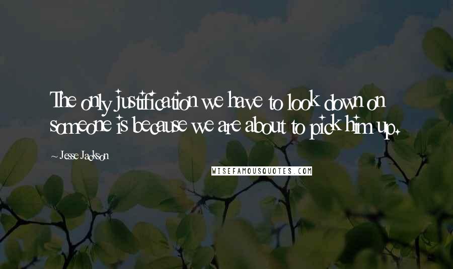 Jesse Jackson Quotes: The only justification we have to look down on someone is because we are about to pick him up.