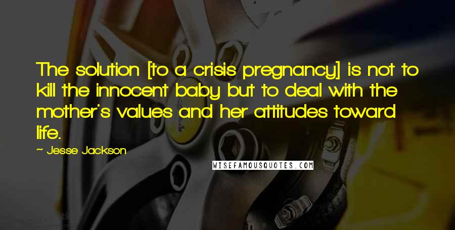 Jesse Jackson Quotes: The solution [to a crisis pregnancy] is not to kill the innocent baby but to deal with the mother's values and her attitudes toward life.