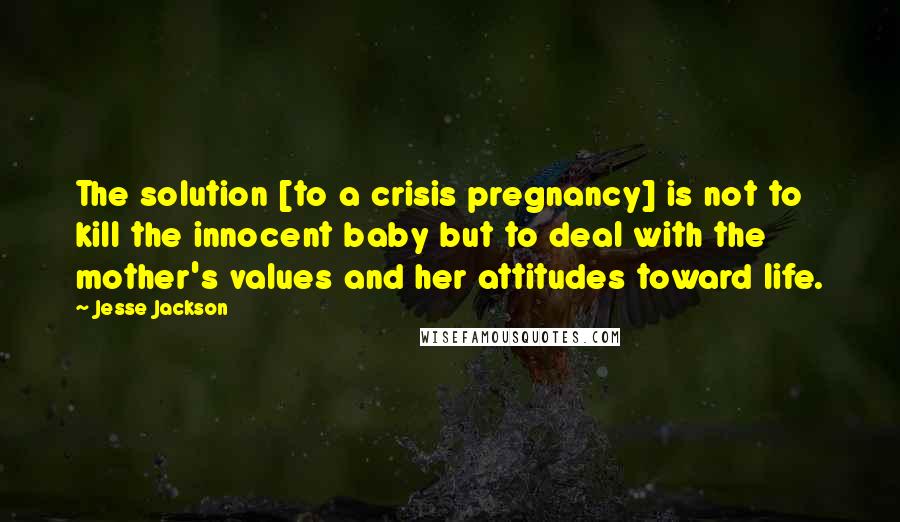 Jesse Jackson Quotes: The solution [to a crisis pregnancy] is not to kill the innocent baby but to deal with the mother's values and her attitudes toward life.