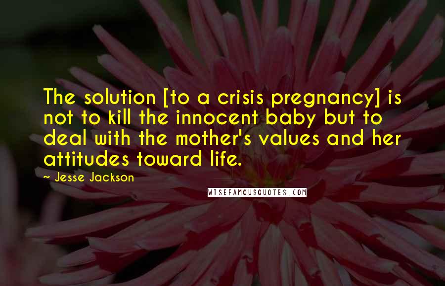 Jesse Jackson Quotes: The solution [to a crisis pregnancy] is not to kill the innocent baby but to deal with the mother's values and her attitudes toward life.