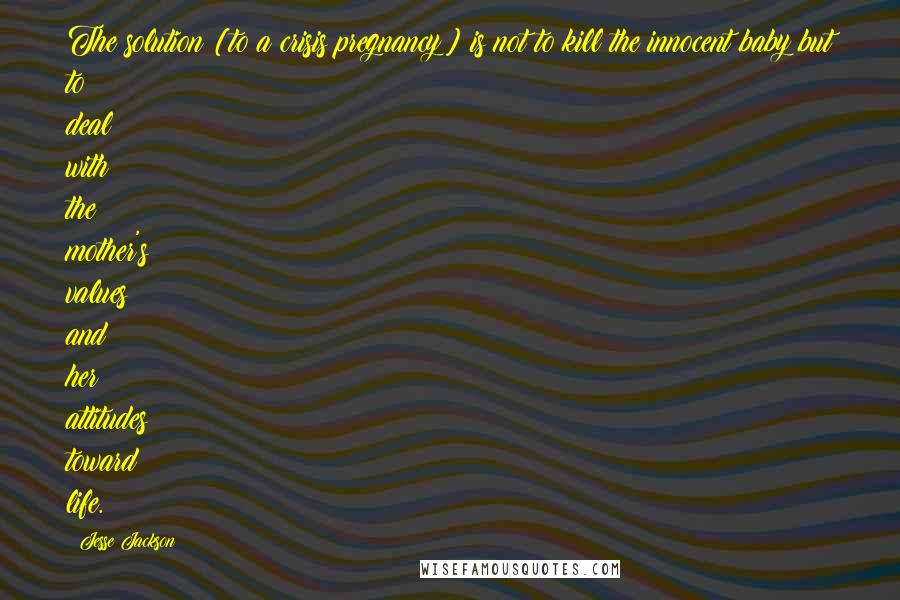 Jesse Jackson Quotes: The solution [to a crisis pregnancy] is not to kill the innocent baby but to deal with the mother's values and her attitudes toward life.