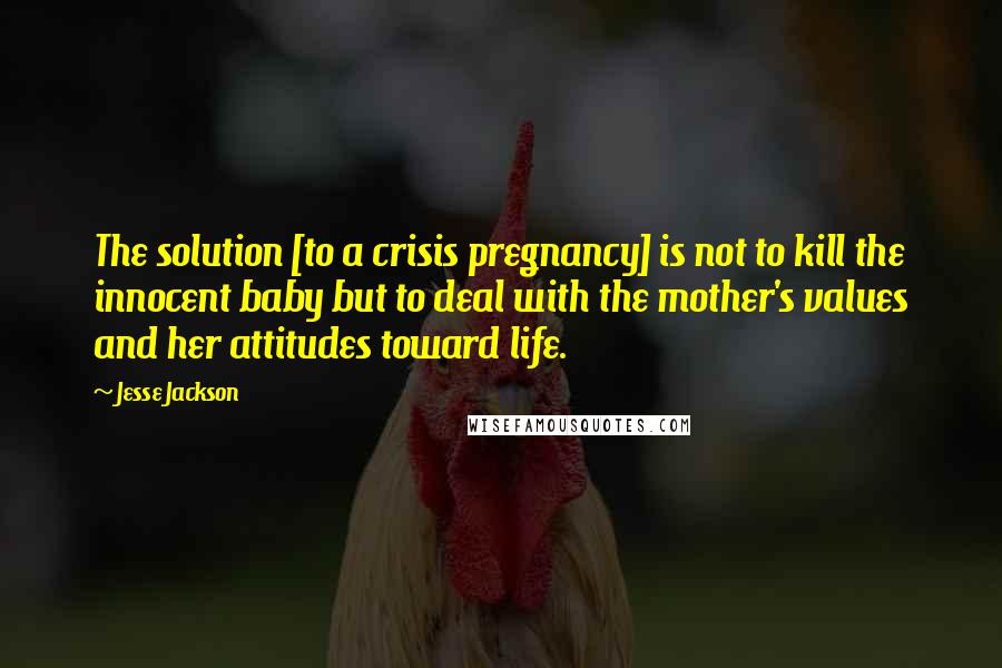 Jesse Jackson Quotes: The solution [to a crisis pregnancy] is not to kill the innocent baby but to deal with the mother's values and her attitudes toward life.