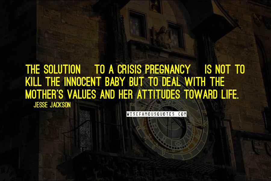 Jesse Jackson Quotes: The solution [to a crisis pregnancy] is not to kill the innocent baby but to deal with the mother's values and her attitudes toward life.