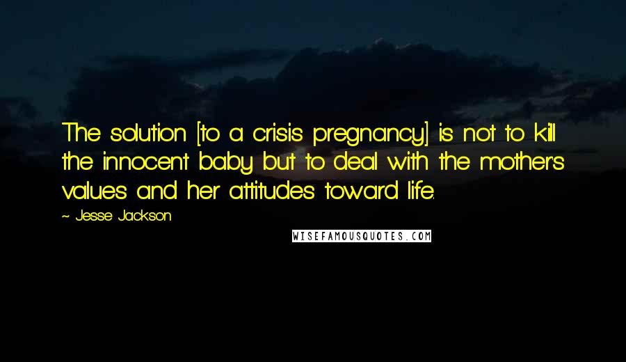 Jesse Jackson Quotes: The solution [to a crisis pregnancy] is not to kill the innocent baby but to deal with the mother's values and her attitudes toward life.