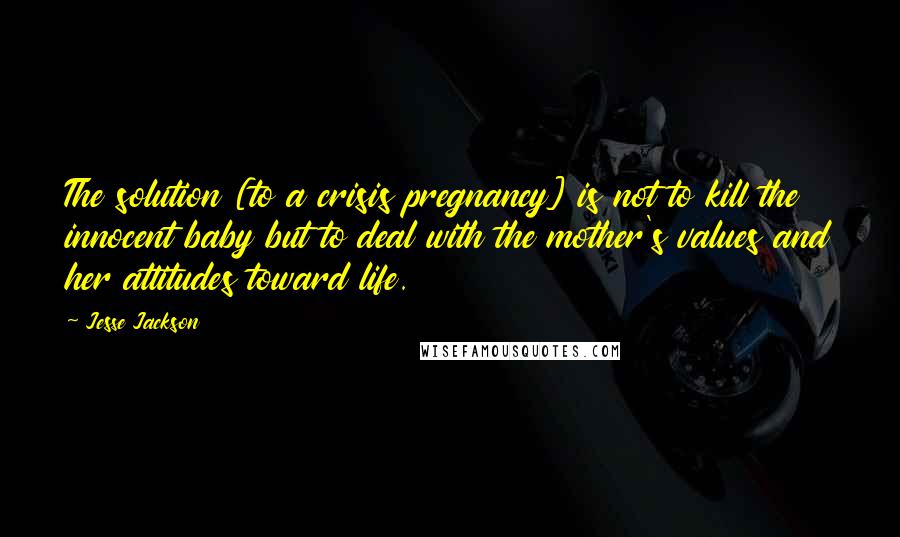 Jesse Jackson Quotes: The solution [to a crisis pregnancy] is not to kill the innocent baby but to deal with the mother's values and her attitudes toward life.