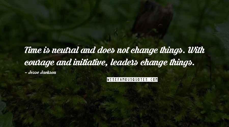 Jesse Jackson Quotes: Time is neutral and does not change things. With courage and initiative, leaders change things.