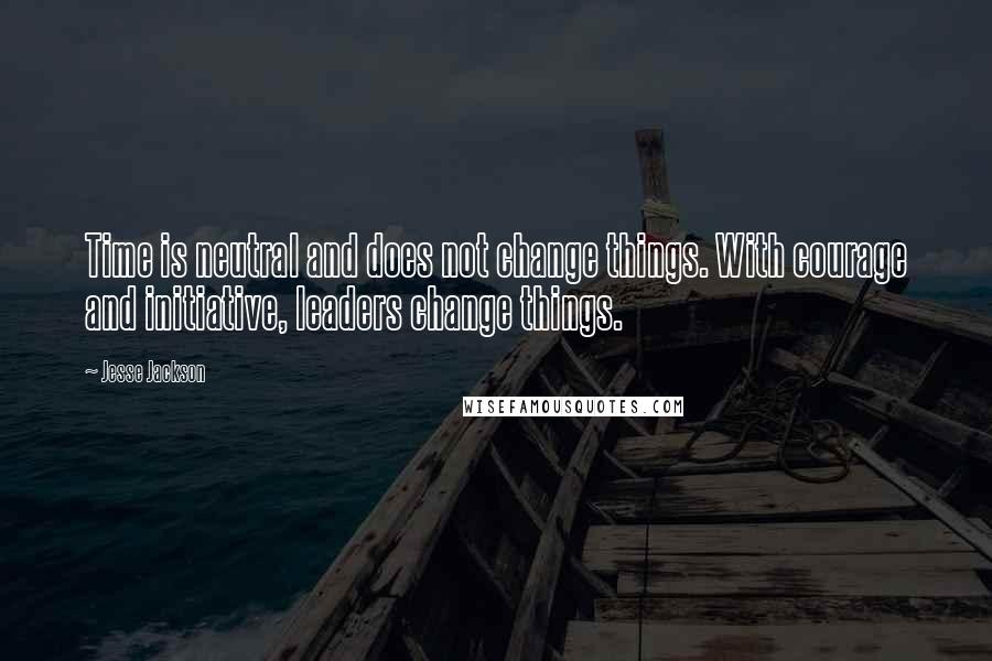 Jesse Jackson Quotes: Time is neutral and does not change things. With courage and initiative, leaders change things.