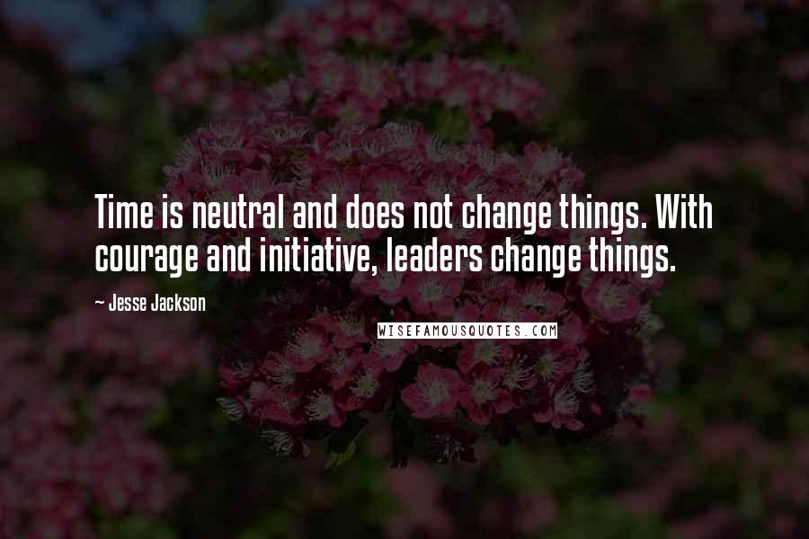 Jesse Jackson Quotes: Time is neutral and does not change things. With courage and initiative, leaders change things.