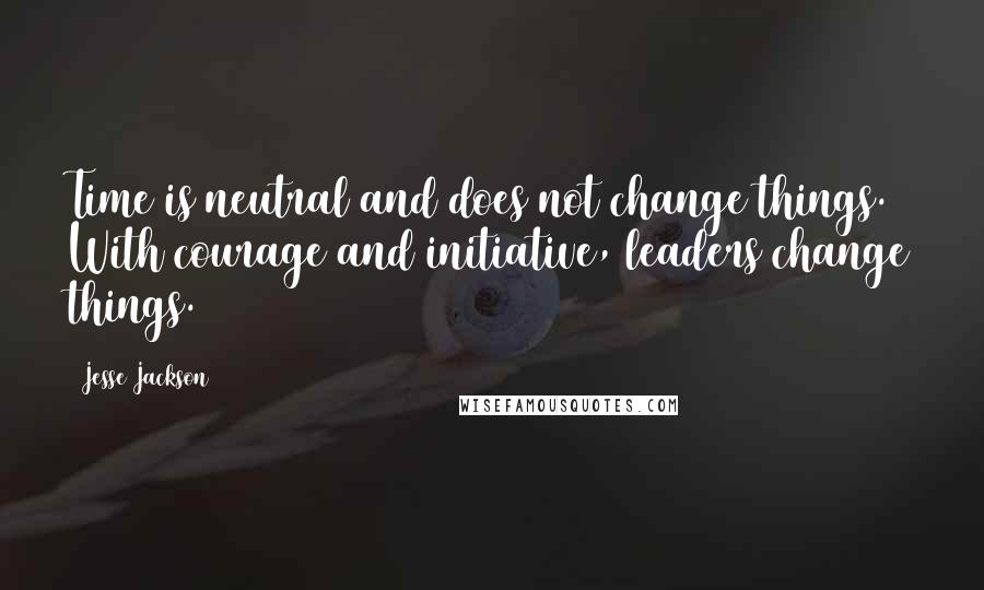 Jesse Jackson Quotes: Time is neutral and does not change things. With courage and initiative, leaders change things.