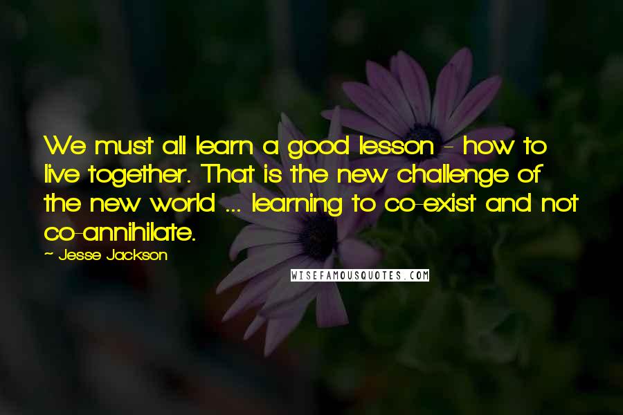 Jesse Jackson Quotes: We must all learn a good lesson - how to live together. That is the new challenge of the new world ... learning to co-exist and not co-annihilate.