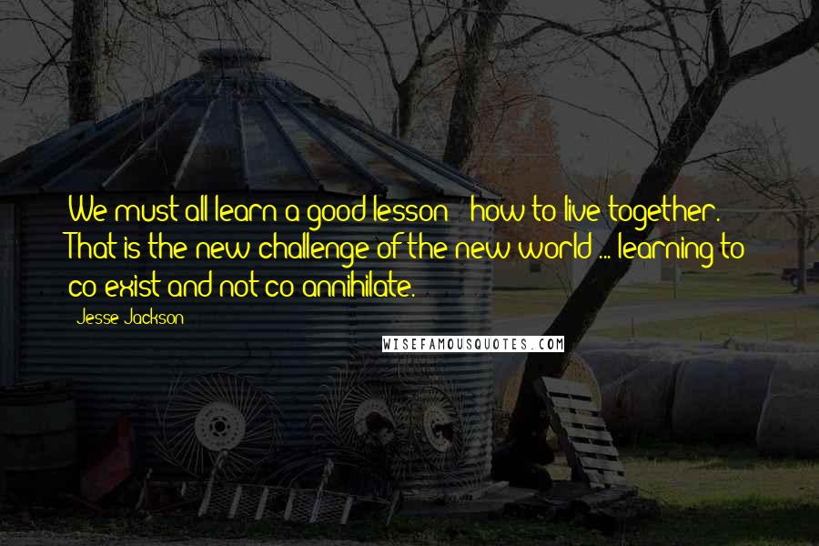 Jesse Jackson Quotes: We must all learn a good lesson - how to live together. That is the new challenge of the new world ... learning to co-exist and not co-annihilate.