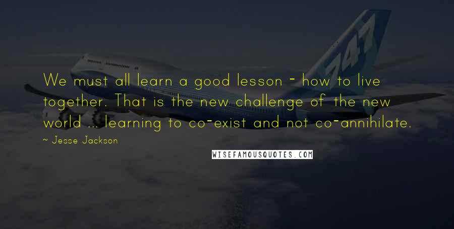 Jesse Jackson Quotes: We must all learn a good lesson - how to live together. That is the new challenge of the new world ... learning to co-exist and not co-annihilate.