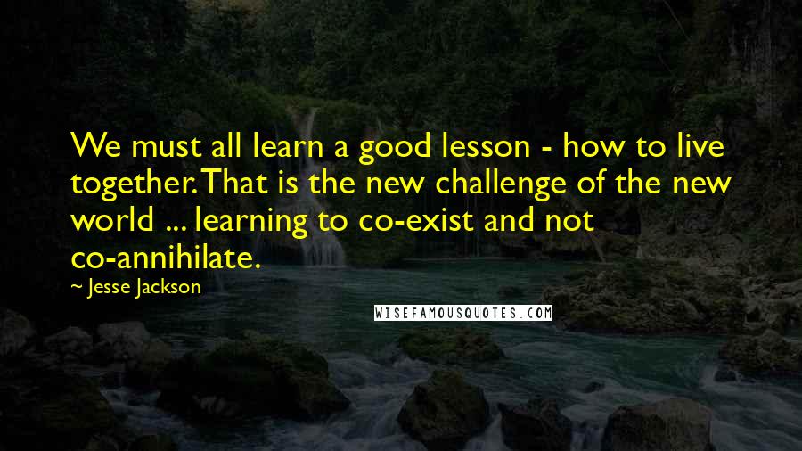 Jesse Jackson Quotes: We must all learn a good lesson - how to live together. That is the new challenge of the new world ... learning to co-exist and not co-annihilate.