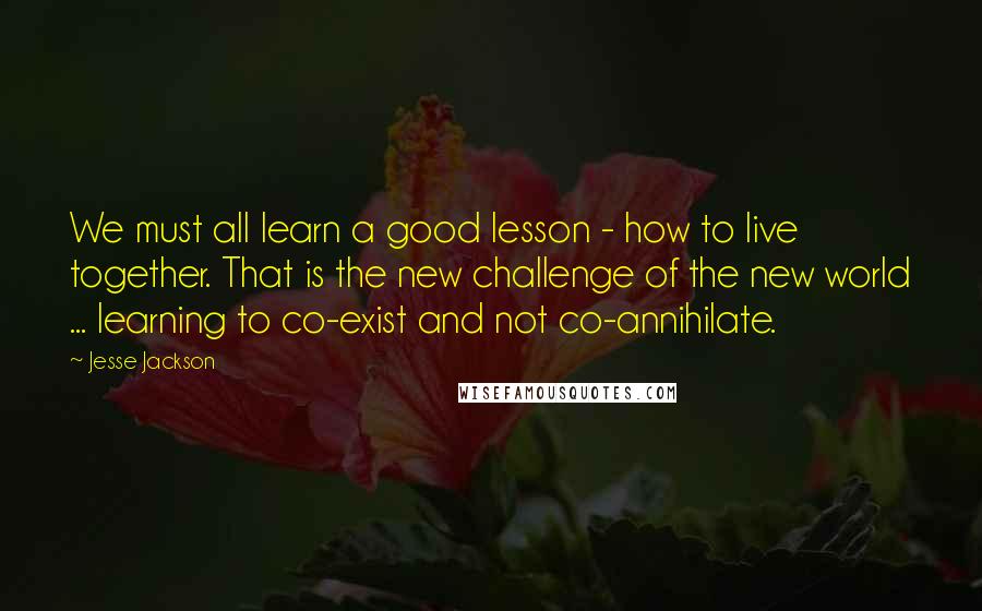 Jesse Jackson Quotes: We must all learn a good lesson - how to live together. That is the new challenge of the new world ... learning to co-exist and not co-annihilate.
