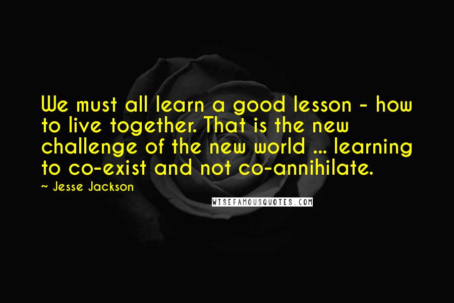 Jesse Jackson Quotes: We must all learn a good lesson - how to live together. That is the new challenge of the new world ... learning to co-exist and not co-annihilate.