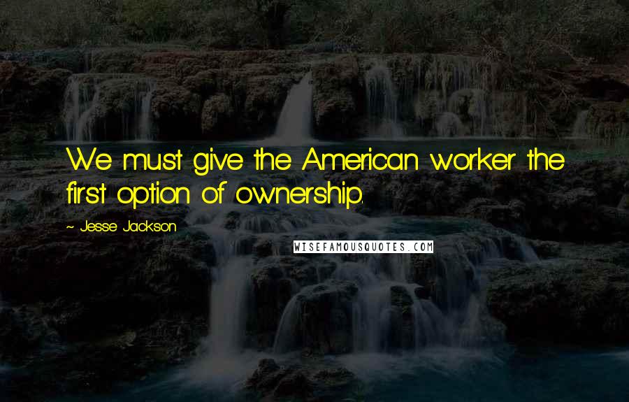 Jesse Jackson Quotes: We must give the American worker the first option of ownership.