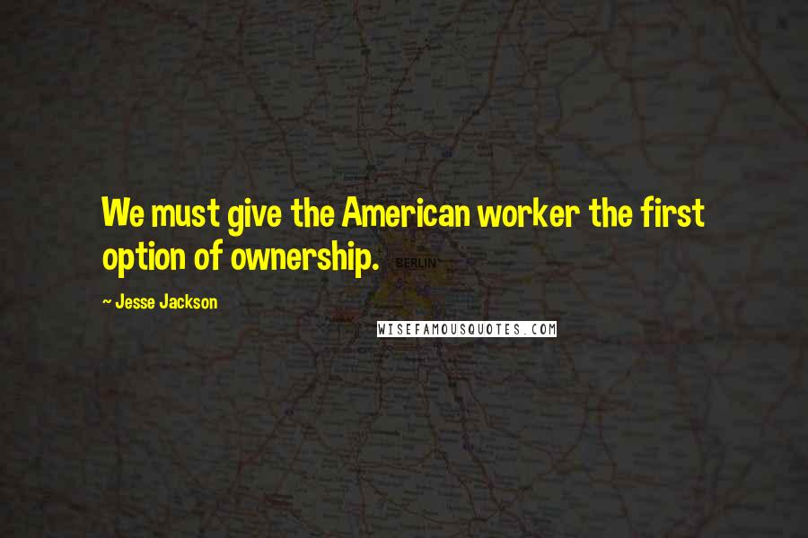 Jesse Jackson Quotes: We must give the American worker the first option of ownership.